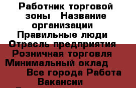 Работник торговой зоны › Название организации ­ Правильные люди › Отрасль предприятия ­ Розничная торговля › Минимальный оклад ­ 30 000 - Все города Работа » Вакансии   . Башкортостан респ.,Кумертау г.